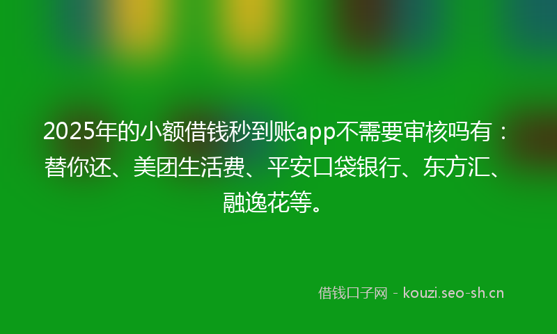 2025年的小额借钱秒到账app不需要审核吗有：替你还、美团生活费、平安口袋银行、东方汇、融逸花等。