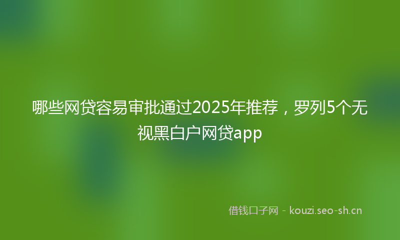 哪些网贷容易审批通过2025年推荐,罗列5个无视黑白户网贷app