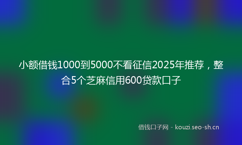 小额借钱1000到5000不看征信2025年推荐，整合5个芝麻信用600贷款口子
