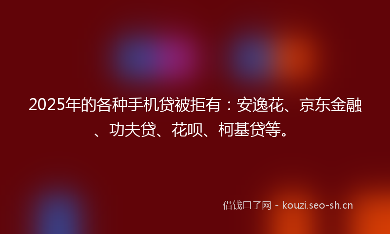 2025年的各种手机贷被拒有：安逸花、京东金融、功夫贷、花呗、柯基贷等。