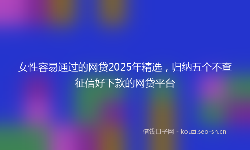 女性容易通过的网贷2025年精选,归纳五个不查征信好下款的网贷平台