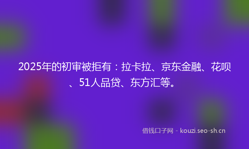 2025年的初审被拒有:拉卡拉、京东金融、花呗、51人品贷、东方汇等。