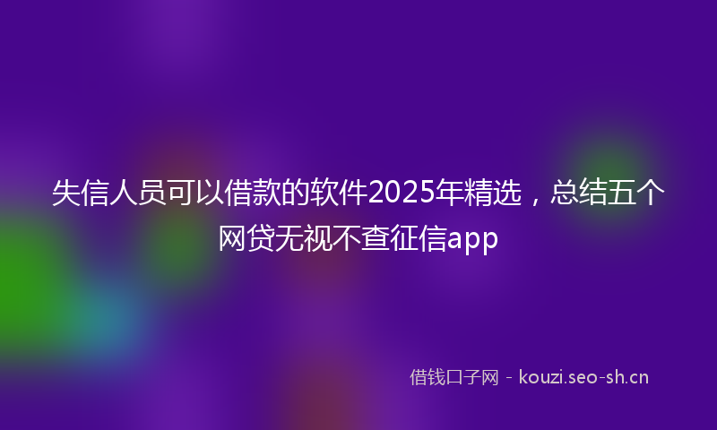 失信人员可以借款的软件2025年精选，总结五个网贷无视不查征信app