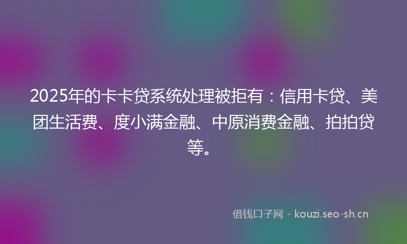 2025年的卡卡贷系统处理被拒有：信用卡贷、美团生活费、度小满金融、中原消费金融、拍拍贷等。