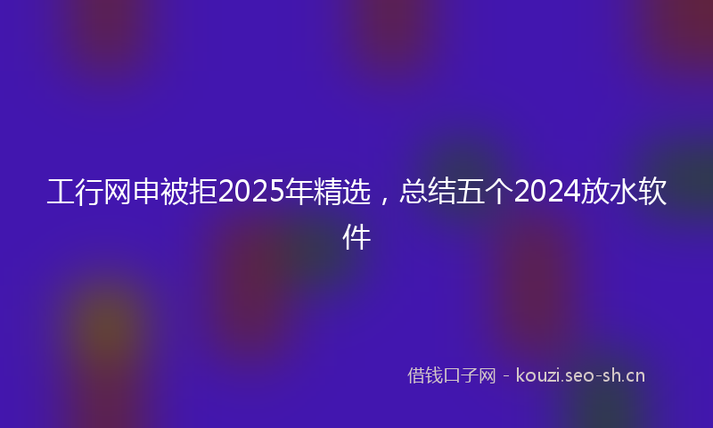 工行网申被拒2025年精选，总结五个2024放水软件