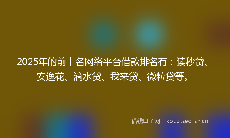 2025年的前十名网络平台借款排名有：读秒贷、安逸花、滴水贷、我来贷、微粒贷等。