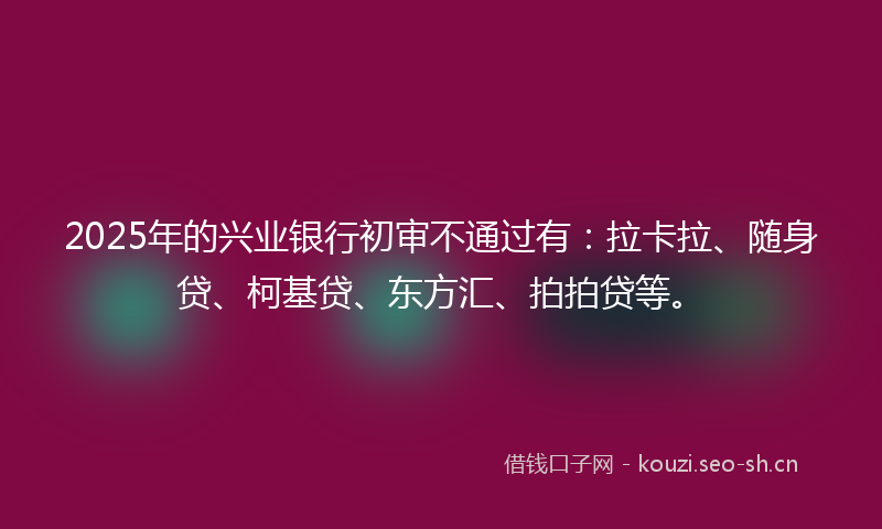 2025年的兴业银行初审不通过有：拉卡拉、随身贷、柯基贷、东方汇、拍拍贷等。