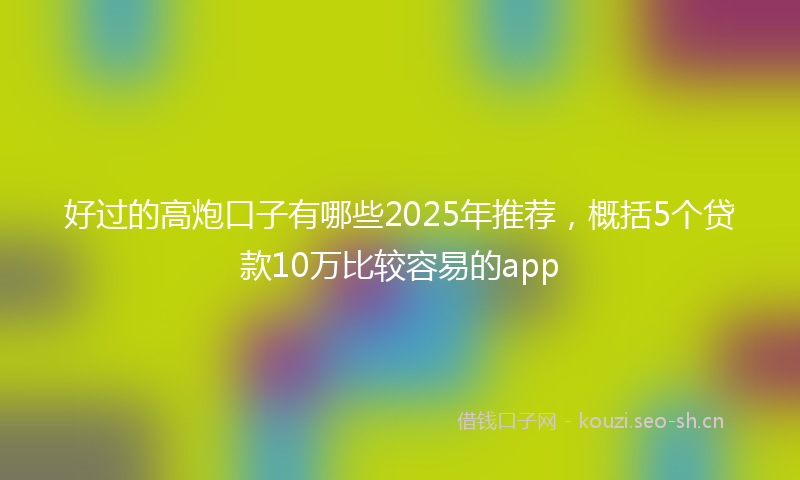 好过的高炮口子有哪些2025年推荐，概括5个贷款10万比较容易的app