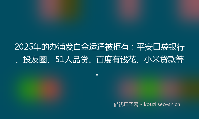 2025年的办浦发白金运通被拒有：平安口袋银行、投友圈、51人品贷、百度有钱花、小米贷款等。
