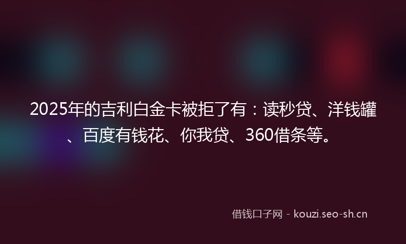 2025年的吉利白金卡被拒了有：读秒贷、洋钱罐、百度有钱花、你我贷、360借条等。
