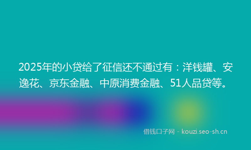 2025年的小贷给了征信还不通过有：洋钱罐、安逸花、京东金融、中原消费金融、51人品贷等。