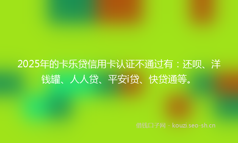 2025年的卡乐贷信用卡认证不通过有：还呗、洋钱罐、人人贷、平安i贷、快贷通等。