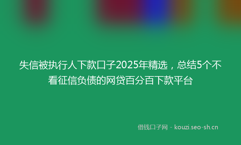 失信被执行人下款口子2025年精选，总结5个不看征信负债的网贷百分百下款平台