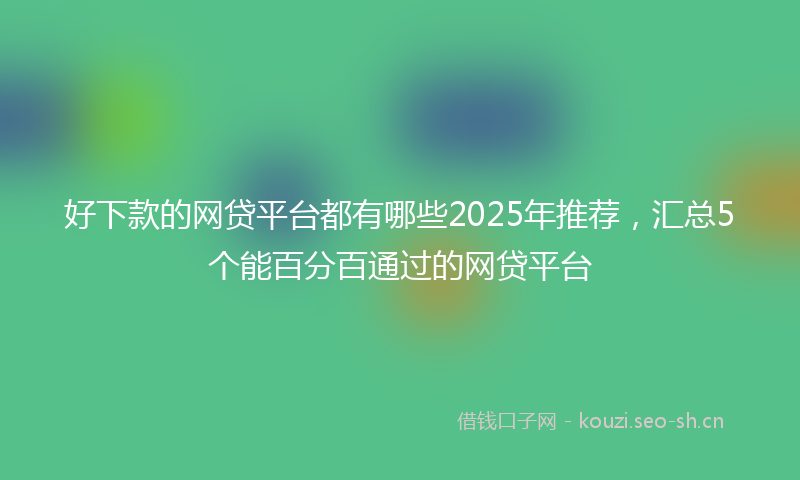 好下款的网贷平台都有哪些2025年推荐，汇总5个能百分百通过的网贷平台
