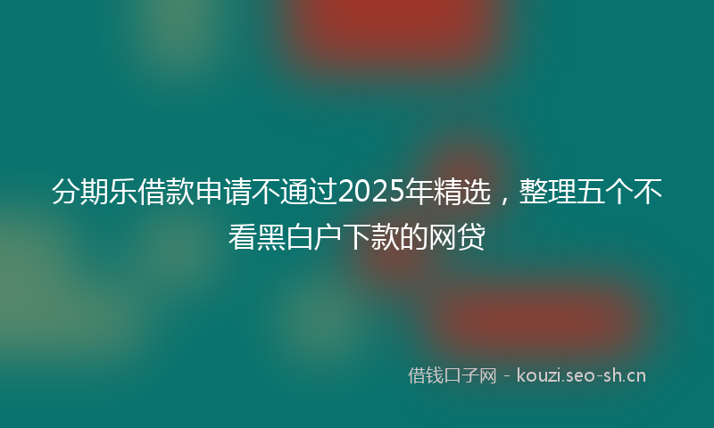 分期乐借款申请不通过2025年精选，整理五个不看黑白户下款的网贷