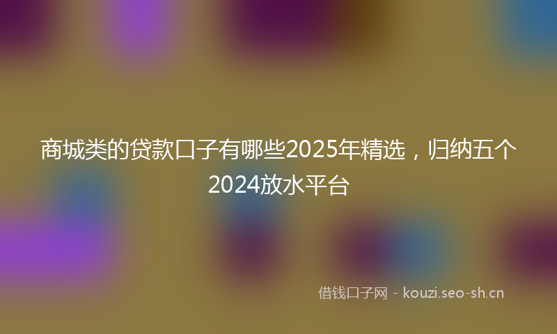 商城类的贷款口子有哪些2025年精选，归纳五个2024放水平台