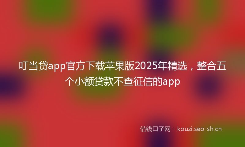 叮当贷app官方下载苹果版2025年精选，整合五个小额贷款不查征信的app