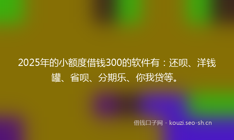 2025年的小额度借钱300的软件有：还呗、洋钱罐、省呗、分期乐、你我贷等。