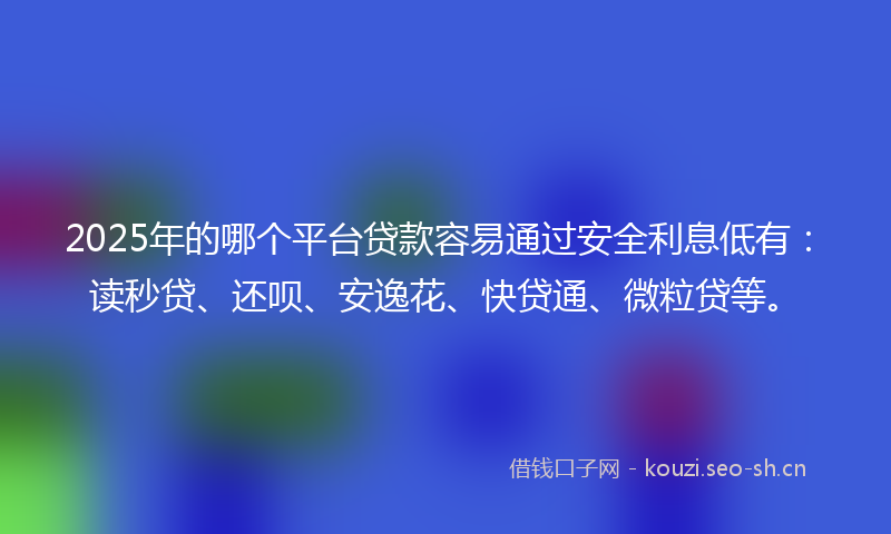2025年的哪个平台贷款容易通过安全利息低有：读秒贷、还呗、安逸花、快贷通、微粒贷等。