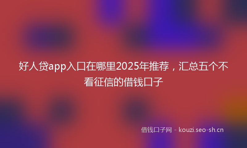 好人贷app入口在哪里2025年推荐，汇总五个不看征信的借钱口子