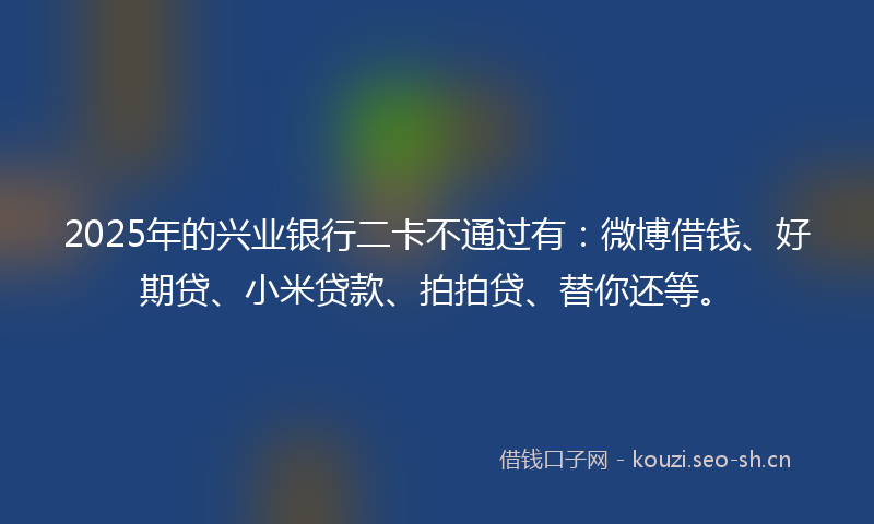 2025年的兴业银行二卡不通过有：微博借钱、好期贷、小米贷款、拍拍贷、替你还等。
