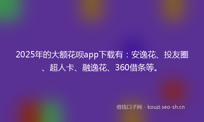 2025年的大额花呗app下载有：安逸花、投友圈、超人卡、融逸花、360借条等。
