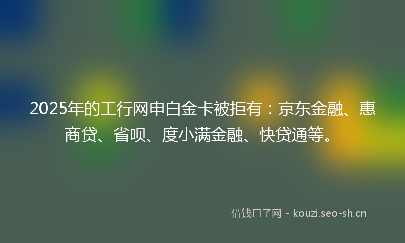 2025年的工行网申白金卡被拒有：京东金融、惠商贷、省呗、度小满金融、快贷通等。