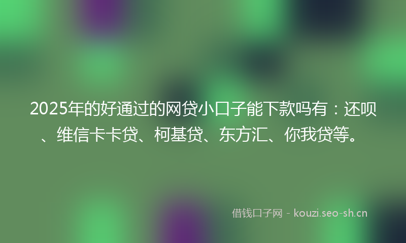 2025年的好通过的网贷小口子能下款吗有：还呗、维信卡卡贷、柯基贷、东方汇、你我贷等。