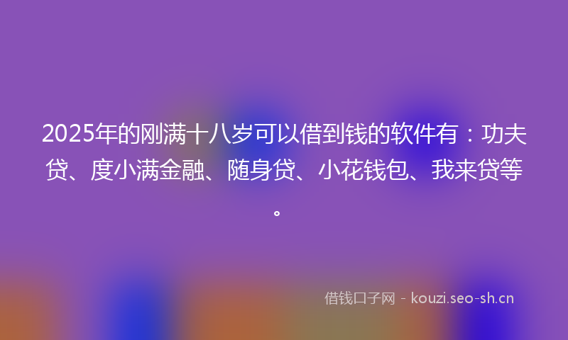 2025年的刚满十八岁可以借到钱的软件有：功夫贷、度小满金融、随身贷、小花钱包、我来贷等。