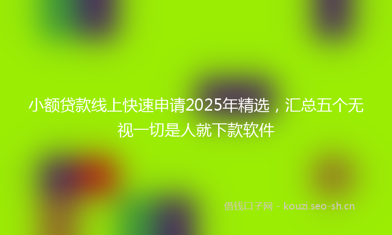小额贷款线上快速申请2025年精选，汇总五个无视一切是人就下款软件