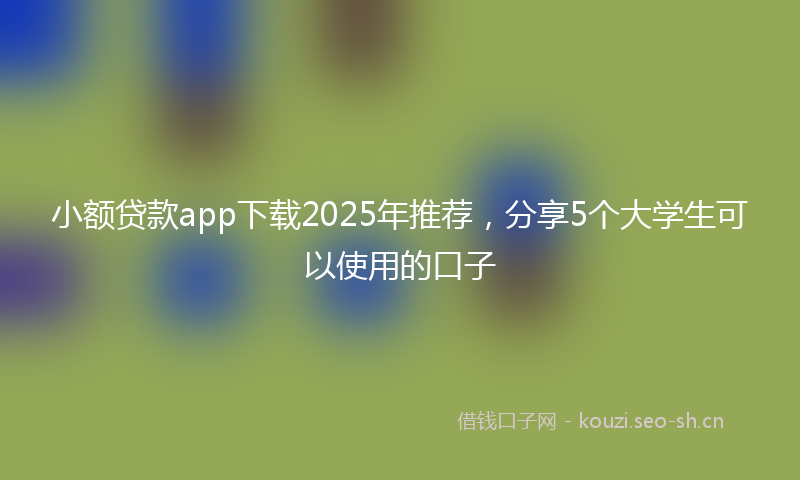 小额贷款app下载2025年推荐，分享5个大学生可以使用的口子