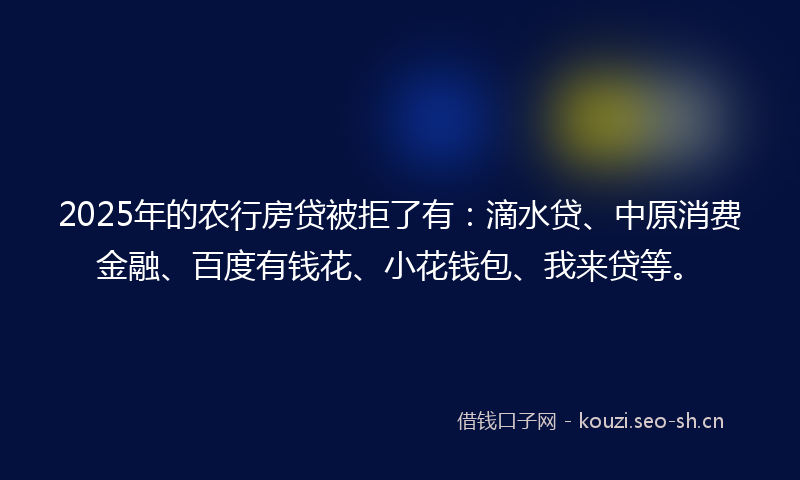 2025年的农行房贷被拒了有：滴水贷、中原消费金融、百度有钱花、小花钱包、我来贷等。