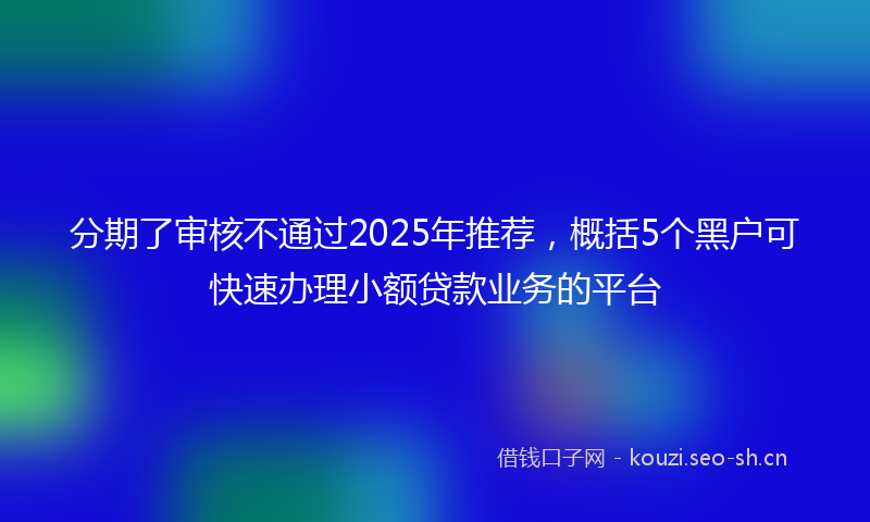分期了审核不通过2025年推荐，概括5个黑户可快速办理小额贷款业务的平台