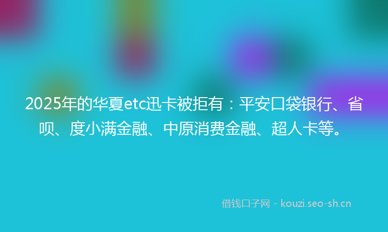2025年的华夏etc迅卡被拒有：平安口袋银行、省呗、度小满金融、中原消费金融、超人卡等。