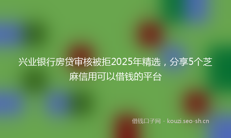 兴业银行房贷审核被拒2025年精选，分享5个芝麻信用可以借钱的平台