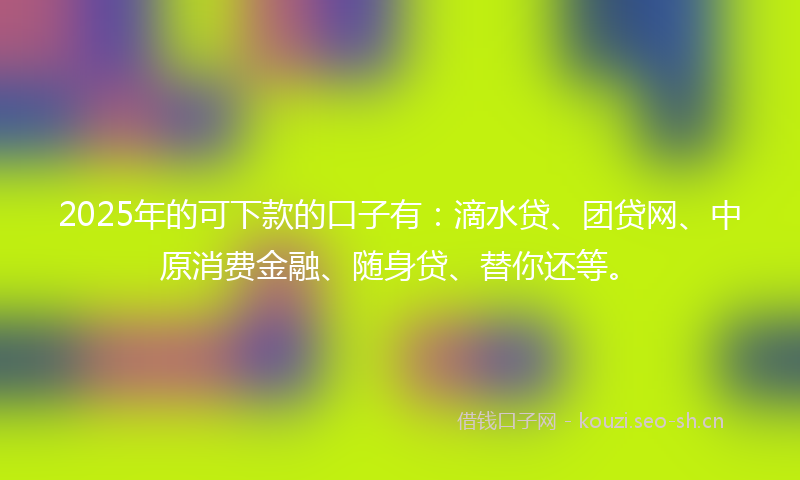 2025年的可下款的口子有：滴水贷、团贷网、中原消费金融、随身贷、替你还等。