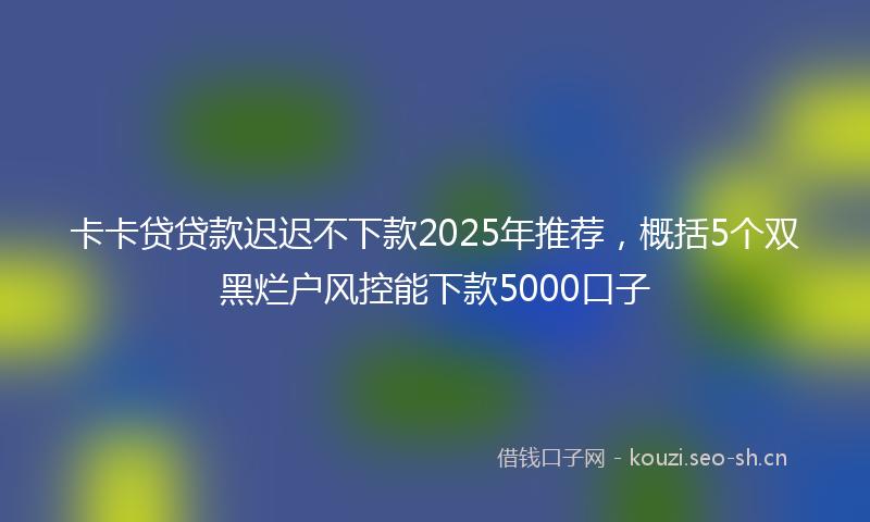 卡卡贷贷款迟迟不下款2025年推荐，概括5个双黑烂户风控能下款5000口子