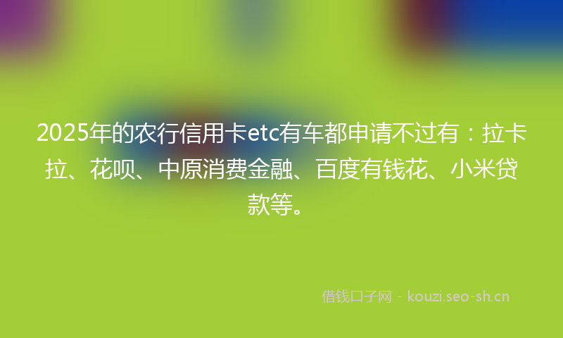 2025年的农行信用卡etc有车都申请不过有：拉卡拉、花呗、中原消费金融、百度有钱花、小米贷款等。