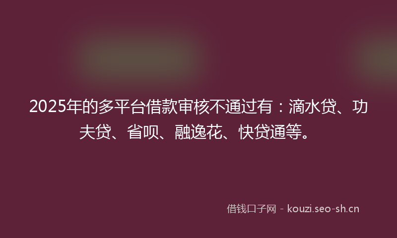 2025年的多平台借款审核不通过有：滴水贷、功夫贷、省呗、融逸花、快贷通等。
