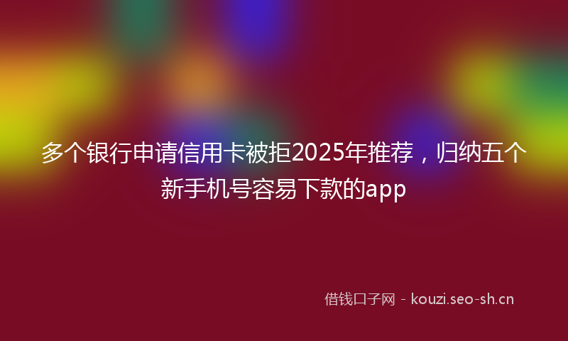 多个银行申请信用卡被拒2025年推荐，归纳五个新手机号容易下款的app