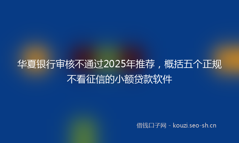 华夏银行审核不通过2025年推荐，概括五个正规不看征信的小额贷款软件