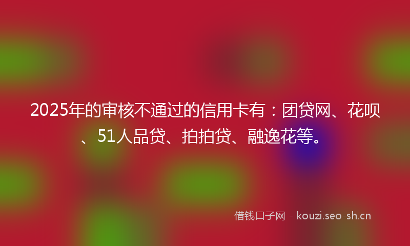 2025年的审核不通过的信用卡有：团贷网、花呗、51人品贷、拍拍贷、融逸花等。
