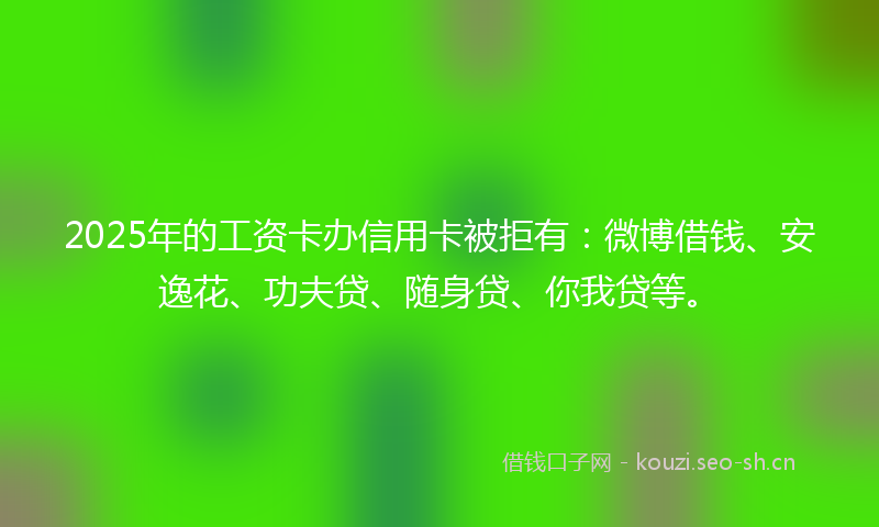 2025年的工资卡办信用卡被拒有：微博借钱、安逸花、功夫贷、随身贷、你我贷等。