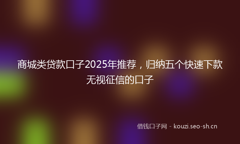 商城类贷款口子2025年推荐，归纳五个快速下款无视征信的口子
