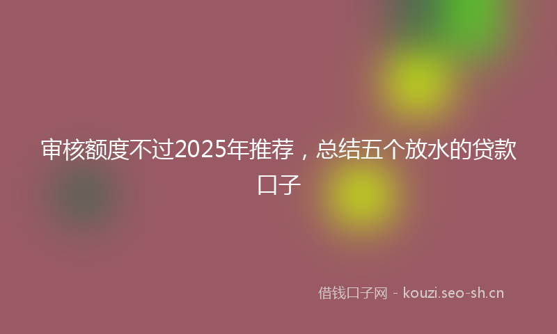 审核额度不过2025年推荐，总结五个放水的贷款口子