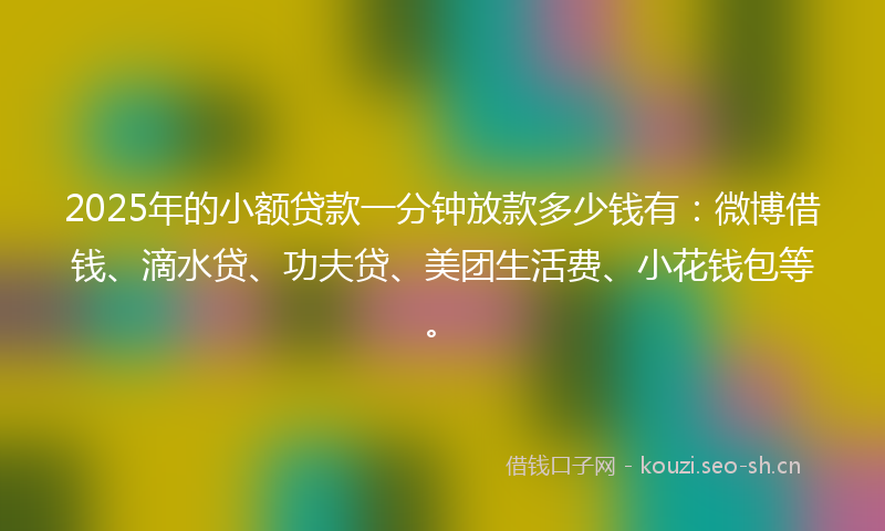 2025年的小额贷款一分钟放款多少钱有：微博借钱、滴水贷、功夫贷、美团生活费、小花钱包等。