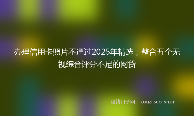 办理信用卡照片不通过2025年精选，整合五个无视综合评分不足的网贷