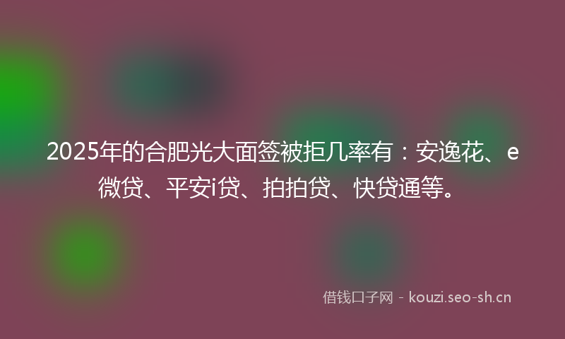 2025年的合肥光大面签被拒几率有：安逸花、e微贷、平安i贷、拍拍贷、快贷通等。