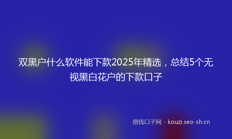 双黑户什么软件能下款2025年精选，总结5个无视黑白花户的下款口子