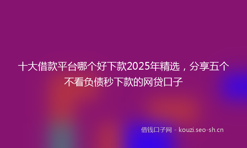 十大借款平台哪个好下款2025年精选，分享五个不看负债秒下款的网贷口子